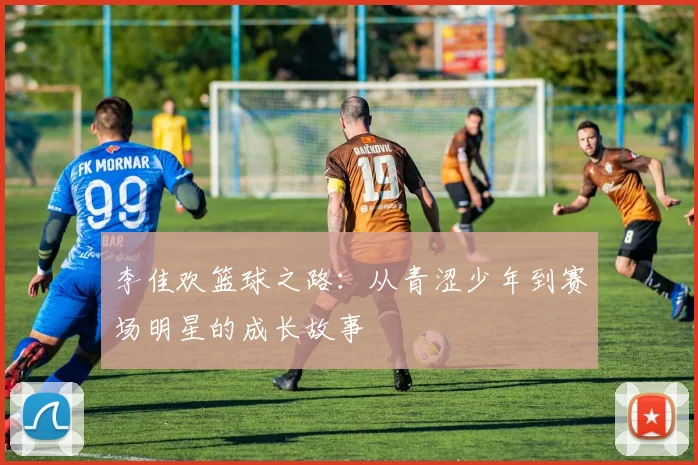 李佳欢篮球之路：从青涩少年到赛场明星的成长故事