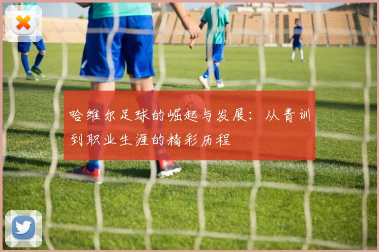 哈维尔足球的崛起与发展：从青训到职业生涯的精彩历程