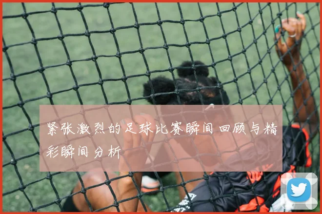 紧张激烈的足球比赛瞬间回顾与精彩瞬间分析